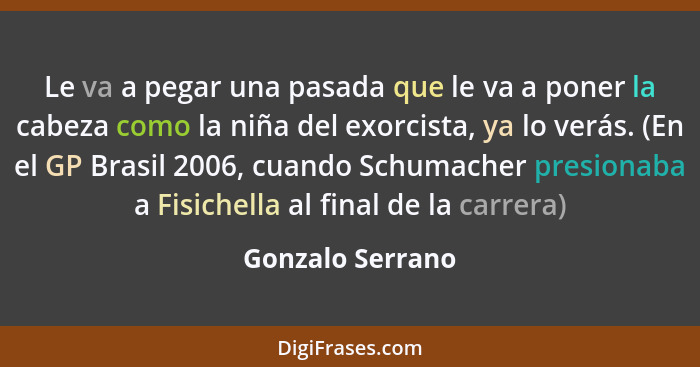 Le va a pegar una pasada que le va a poner la cabeza como la niña del exorcista, ya lo verás. (En el GP Brasil 2006, cuando Schumach... - Gonzalo Serrano