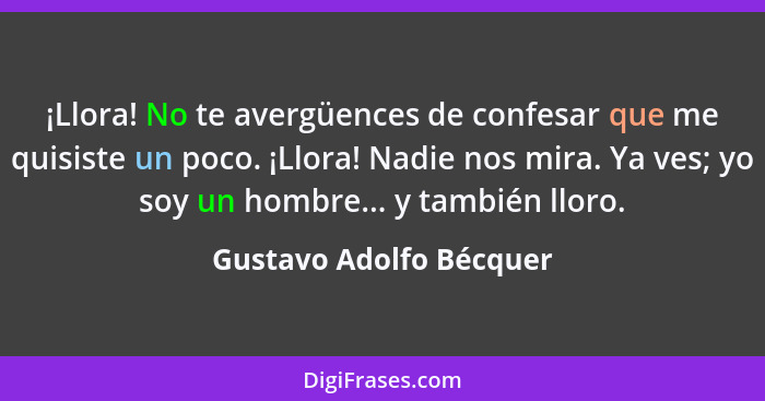 ¡Llora! No te avergüences de confesar que me quisiste un poco. ¡Llora! Nadie nos mira. Ya ves; yo soy un hombre... y también... - Gustavo Adolfo Bécquer