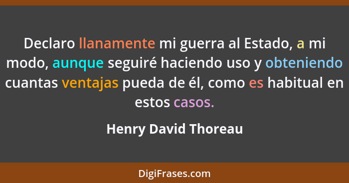 Declaro llanamente mi guerra al Estado, a mi modo, aunque seguiré haciendo uso y obteniendo cuantas ventajas pueda de él, como e... - Henry David Thoreau