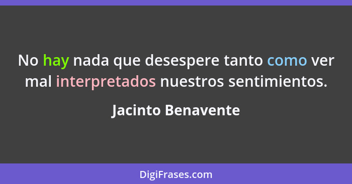 No hay nada que desespere tanto como ver mal interpretados nuestros sentimientos.... - Jacinto Benavente