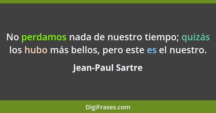 No perdamos nada de nuestro tiempo; quizás los hubo más bellos, pero este es el nuestro.... - Jean-Paul Sartre