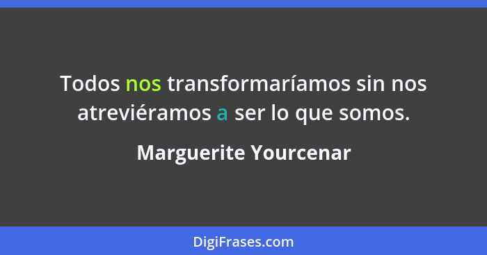 Todos nos transformaríamos sin nos atreviéramos a ser lo que somos.... - Marguerite Yourcenar