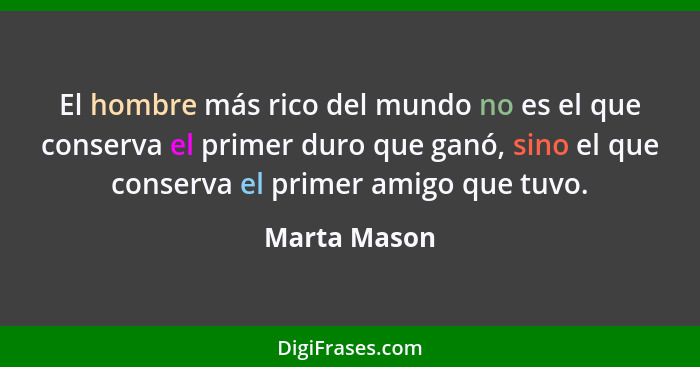 El hombre más rico del mundo no es el que conserva el primer duro que ganó, sino el que conserva el primer amigo que tuvo.... - Marta Mason