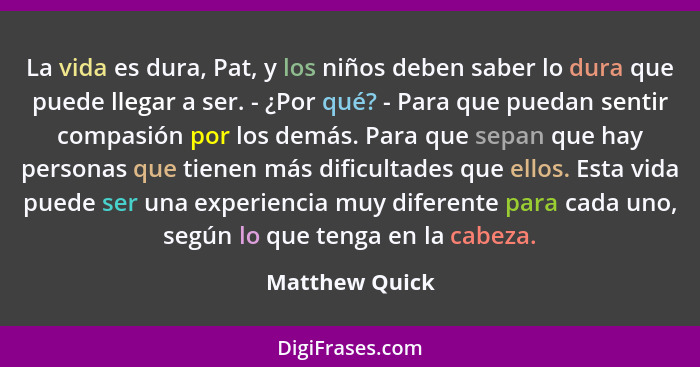 La vida es dura, Pat, y los niños deben saber lo dura que puede llegar a ser. - ¿Por qué? - Para que puedan sentir compasión por los d... - Matthew Quick