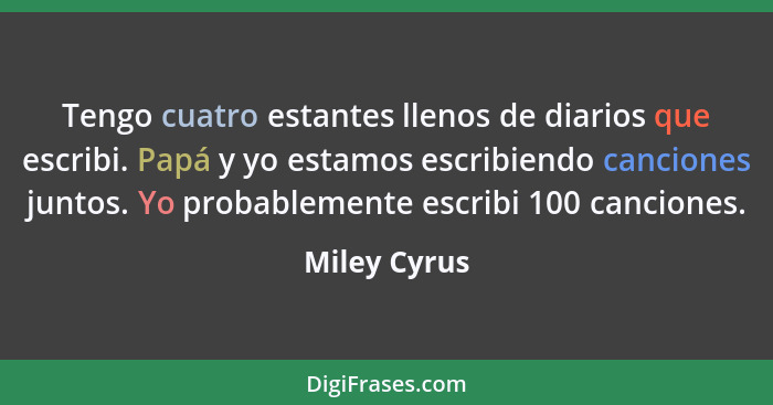 Tengo cuatro estantes llenos de diarios que escribi. Papá y yo estamos escribiendo canciones juntos. Yo probablemente escribi 100 cancio... - Miley Cyrus