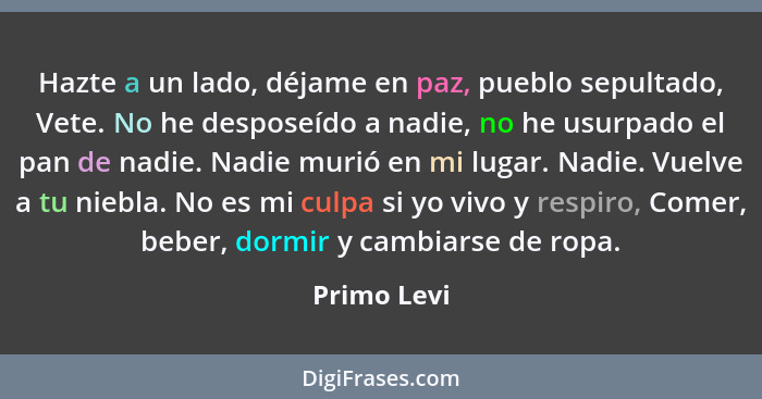 Hazte a un lado, déjame en paz, pueblo sepultado, Vete. No he desposeído a nadie, no he usurpado el pan de nadie. Nadie murió en mi lugar... - Primo Levi