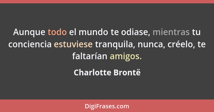 Aunque todo el mundo te odiase, mientras tu conciencia estuviese tranquila, nunca, créelo, te faltarían amigos.... - Charlotte Brontë