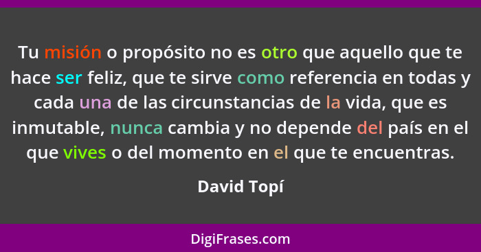 Tu misión o propósito no es otro que aquello que te hace ser feliz, que te sirve como referencia en todas y cada una de las circunstancia... - David Topí