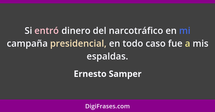 Si entró dinero del narcotráfico en mi campaña presidencial, en todo caso fue a mis espaldas.... - Ernesto Samper