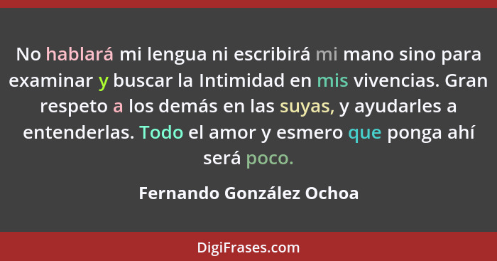 No hablará mi lengua ni escribirá mi mano sino para examinar y buscar la Intimidad en mis vivencias. Gran respeto a los demá... - Fernando González Ochoa