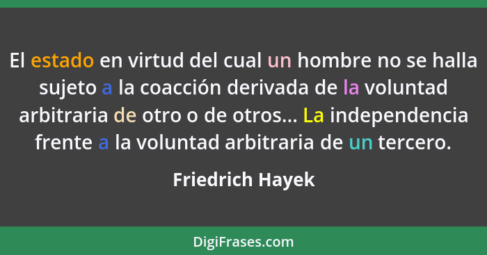 El estado en virtud del cual un hombre no se halla sujeto a la coacción derivada de la voluntad arbitraria de otro o de otros... La... - Friedrich Hayek