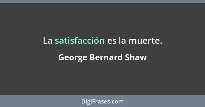 La satisfacción es la muerte.... - George Bernard Shaw