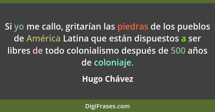 Si yo me callo, gritarían las piedras de los pueblos de América Latina que están dispuestos a ser libres de todo colonialismo después de... - Hugo Chávez