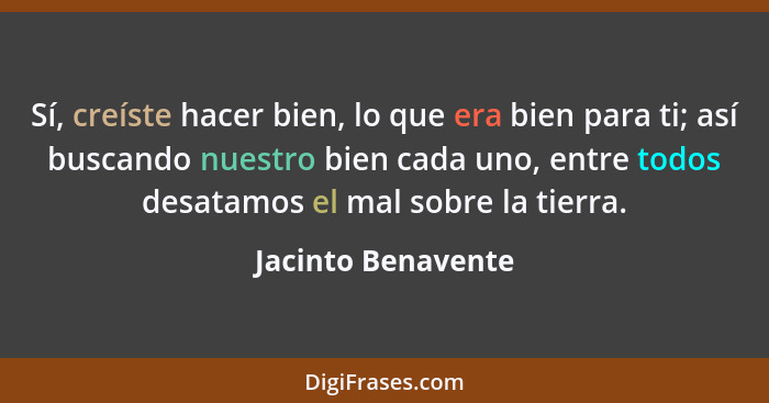 Sí, creíste hacer bien, lo que era bien para ti; así buscando nuestro bien cada uno, entre todos desatamos el mal sobre la tierra.... - Jacinto Benavente