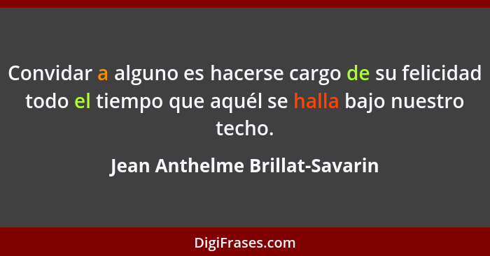 Convidar a alguno es hacerse cargo de su felicidad todo el tiempo que aquél se halla bajo nuestro techo.... - Jean Anthelme Brillat-Savarin