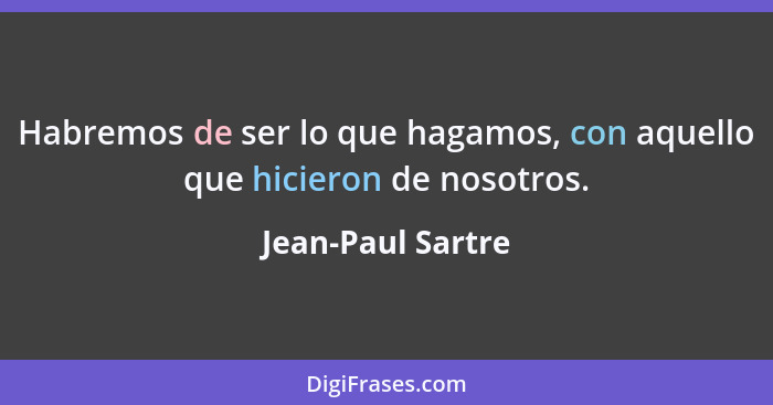 Habremos de ser lo que hagamos, con aquello que hicieron de nosotros.... - Jean-Paul Sartre