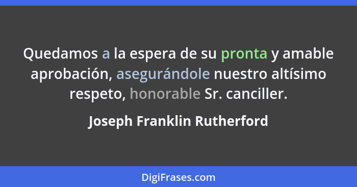 Quedamos a la espera de su pronta y amable aprobación, asegurándole nuestro altísimo respeto, honorable Sr. canciller.... - Joseph Franklin Rutherford