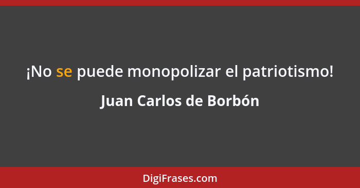 ¡No se puede monopolizar el patriotismo!... - Juan Carlos de Borbón