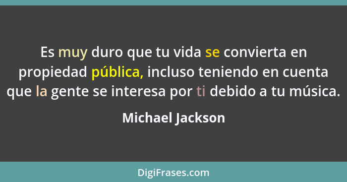 Es muy duro que tu vida se convierta en propiedad pública, incluso teniendo en cuenta que la gente se interesa por ti debido a tu mú... - Michael Jackson