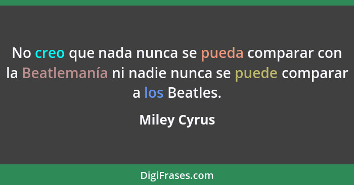 No creo que nada nunca se pueda comparar con la Beatlemanía ni nadie nunca se puede comparar a los Beatles.... - Miley Cyrus