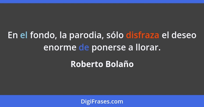 En el fondo, la parodia, sólo disfraza el deseo enorme de ponerse a llorar.... - Roberto Bolaño