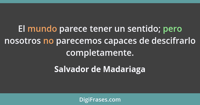 El mundo parece tener un sentido; pero nosotros no parecemos capaces de descifrarlo completamente.... - Salvador de Madariaga