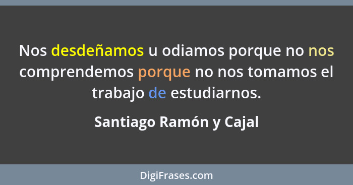 Nos desdeñamos u odiamos porque no nos comprendemos porque no nos tomamos el trabajo de estudiarnos.... - Santiago Ramón y Cajal