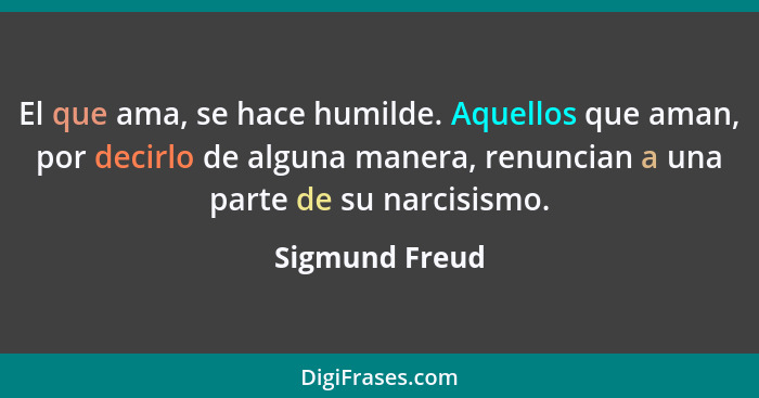 El que ama, se hace humilde. Aquellos que aman, por decirlo de alguna manera, renuncian a una parte de su narcisismo.... - Sigmund Freud