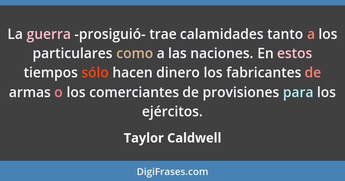 La guerra -prosiguió- trae calamidades tanto a los particulares como a las naciones. En estos tiempos sólo hacen dinero los fabrican... - Taylor Caldwell