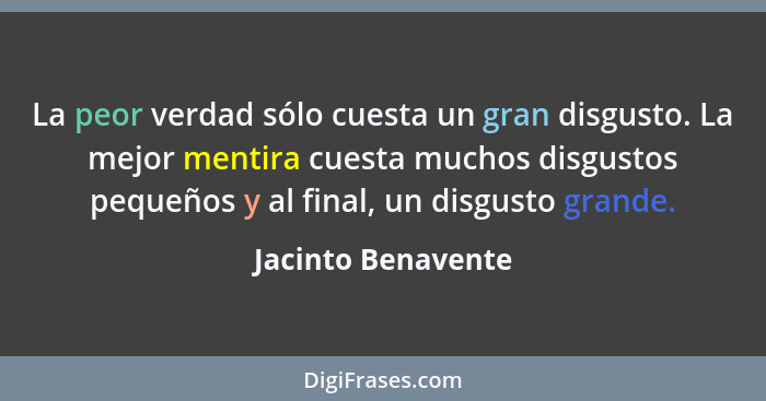 La peor verdad sólo cuesta un gran disgusto. La mejor mentira cuesta muchos disgustos pequeños y al final, un disgusto grande.... - Jacinto Benavente