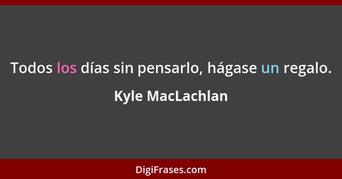 Todos los días sin pensarlo, hágase un regalo.... - Kyle MacLachlan