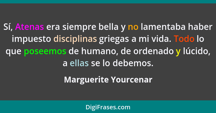 Sí, Atenas era siempre bella y no lamentaba haber impuesto disciplinas griegas a mi vida. Todo lo que poseemos de humano, de or... - Marguerite Yourcenar