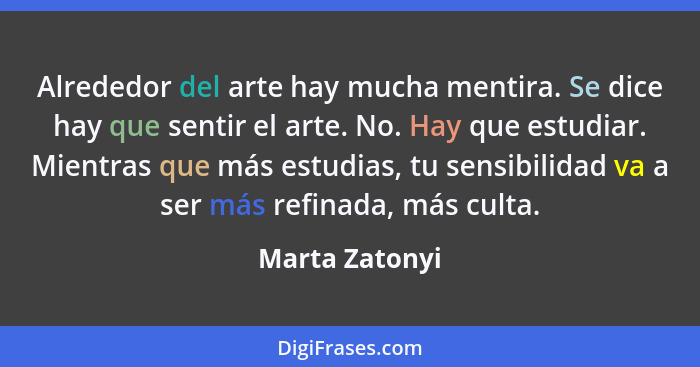 Alrededor del arte hay mucha mentira. Se dice hay que sentir el arte. No. Hay que estudiar. Mientras que más estudias, tu sensibilidad... - Marta Zatonyi