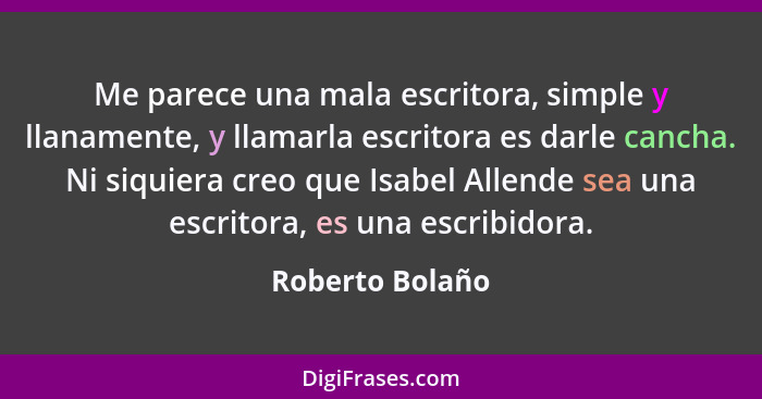 Me parece una mala escritora, simple y llanamente, y llamarla escritora es darle cancha. Ni siquiera creo que Isabel Allende sea una... - Roberto Bolaño