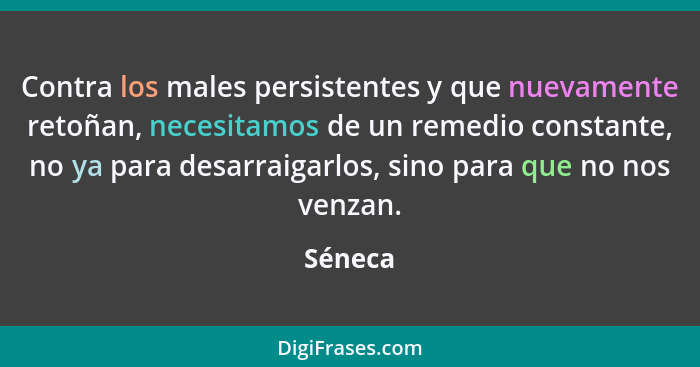 Contra los males persistentes y que nuevamente retoñan, necesitamos de un remedio constante, no ya para desarraigarlos, sino para que no nos... - Séneca