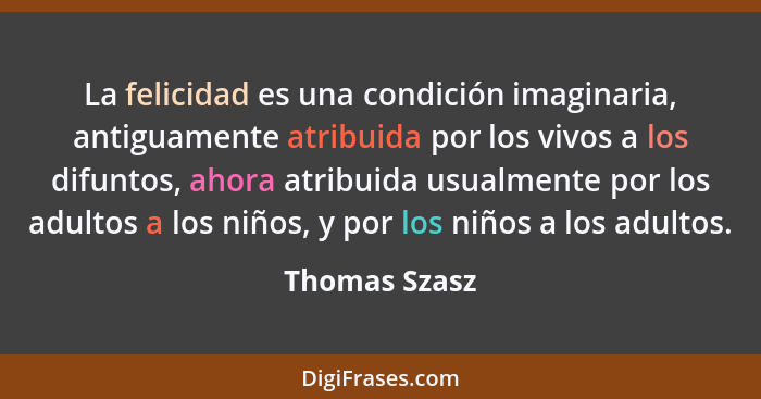 La felicidad es una condición imaginaria, antiguamente atribuida por los vivos a los difuntos, ahora atribuida usualmente por los adult... - Thomas Szasz