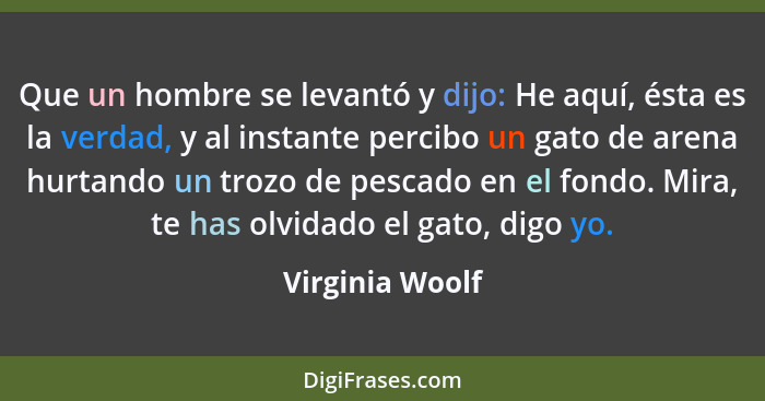 Que un hombre se levantó y dijo: He aquí, ésta es la verdad, y al instante percibo un gato de arena hurtando un trozo de pescado en e... - Virginia Woolf