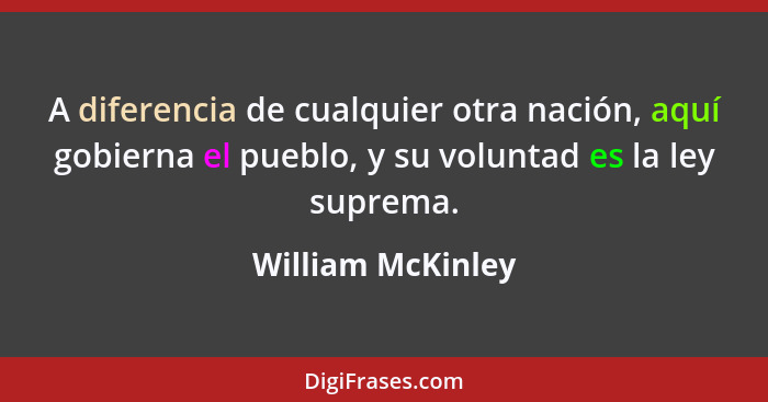 A diferencia de cualquier otra nación, aquí gobierna el pueblo, y su voluntad es la ley suprema.... - William McKinley