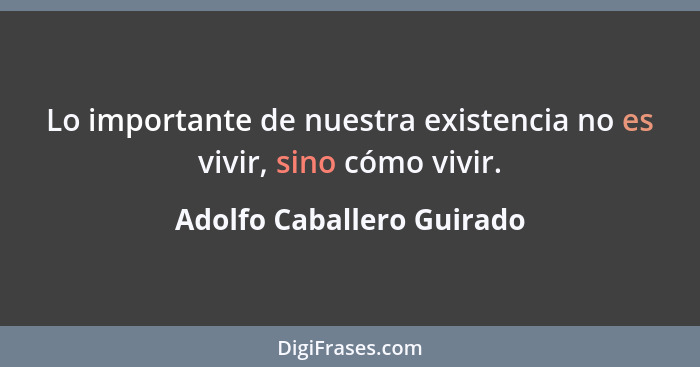 Lo importante de nuestra existencia no es vivir, sino cómo vivir.... - Adolfo Caballero Guirado