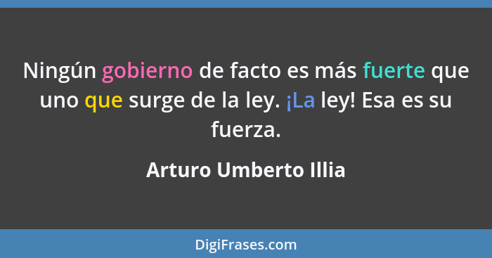 Ningún gobierno de facto es más fuerte que uno que surge de la ley. ¡La ley! Esa es su fuerza.... - Arturo Umberto Illia