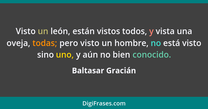 Visto un león, están vistos todos, y vista una oveja, todas; pero visto un hombre, no está visto sino uno, y aún no bien conocido.... - Baltasar Gracián