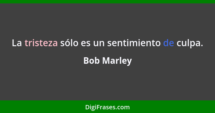 La tristeza sólo es un sentimiento de culpa.... - Bob Marley
