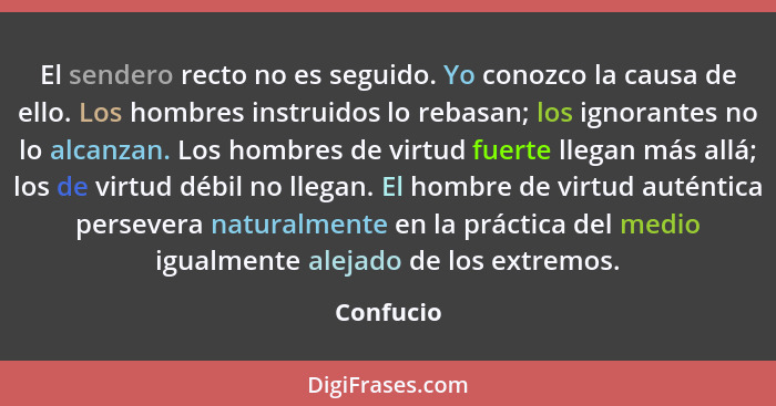 El sendero recto no es seguido. Yo conozco la causa de ello. Los hombres instruidos lo rebasan; los ignorantes no lo alcanzan. Los hombres... - Confucio