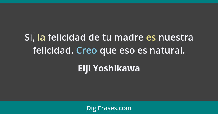 Sí, la felicidad de tu madre es nuestra felicidad. Creo que eso es natural.... - Eiji Yoshikawa