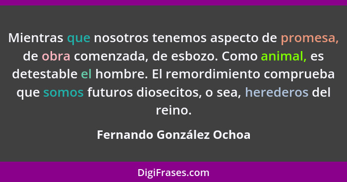 Mientras que nosotros tenemos aspecto de promesa, de obra comenzada, de esbozo. Como animal, es detestable el hombre. El rem... - Fernando González Ochoa