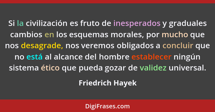 Si la civilización es fruto de inesperados y graduales cambios en los esquemas morales, por mucho que nos desagrade, nos veremos obl... - Friedrich Hayek