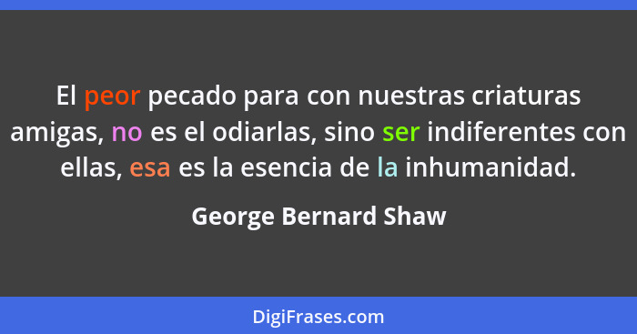 El peor pecado para con nuestras criaturas amigas, no es el odiarlas, sino ser indiferentes con ellas, esa es la esencia de la i... - George Bernard Shaw