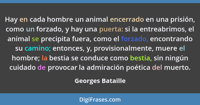 Hay en cada hombre un animal encerrado en una prisión, como un forzado, y hay una puerta: si la entreabrimos, el animal se precipit... - Georges Bataille