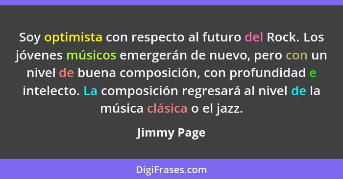 Soy optimista con respecto al futuro del Rock. Los jóvenes músicos emergerán de nuevo, pero con un nivel de buena composición, con profun... - Jimmy Page