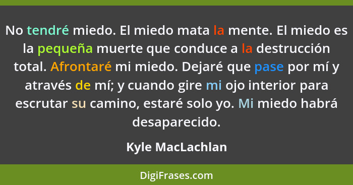 No tendré miedo. El miedo mata la mente. El miedo es la pequeña muerte que conduce a la destrucción total. Afrontaré mi miedo. Dejar... - Kyle MacLachlan